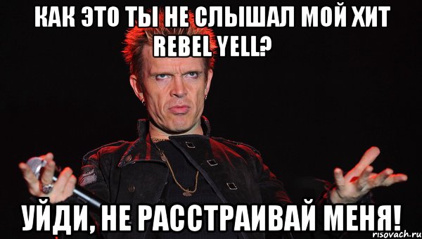 как это ты не слышал мой хит Rebel Yell? уйди, не расстраивай меня!