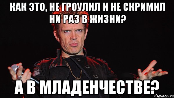 как это, не гроулил и не скримил ни раз в жизни? а в младенчестве?