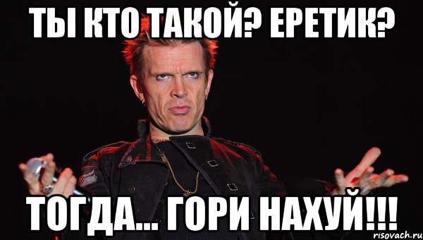 Ты кто такой? Еретик? Тогда... ГОРИ НАХУЙ!!!