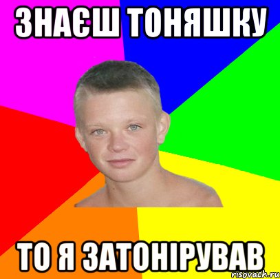 знаєш тоняшку то я затонірував