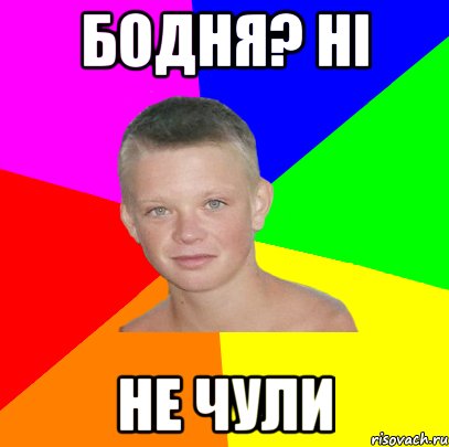 бодня? ні не чули