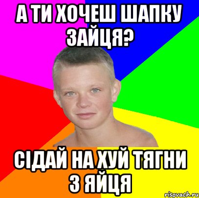 а ти хочеш шапку зайця? сідай на хуй тягни з яйця