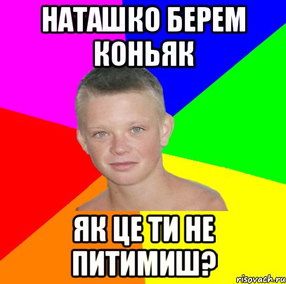 наташко берем коньяк як це ти не питимиш?