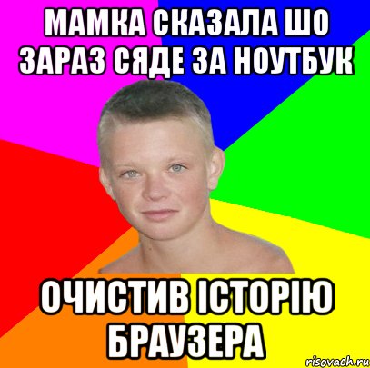 мамка сказала шо зараз сяде за ноутбук очистив історію браузера