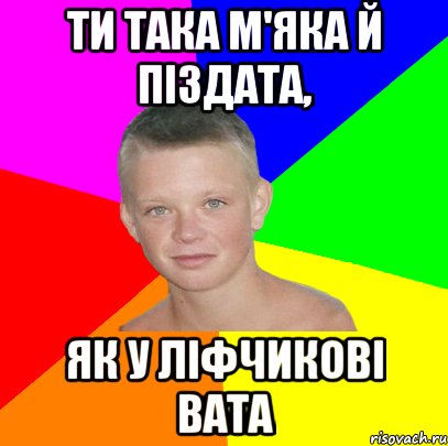 ти така м'яка й піздата, як у ліфчикові вата