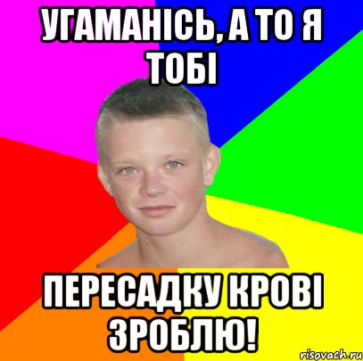Угаманісь, а то я тобі пересадку крові зроблю!