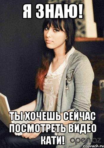 Я знаю! Ты хочешь сейчас посмотреть видео КАТИ!