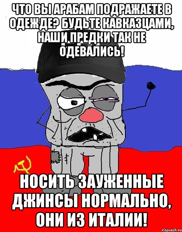 Что вы арабам подражаете в одежде? Будьте кавказцами, наши предки так не одевались! Носить зауженные джинсы нормально, они из Италии!
