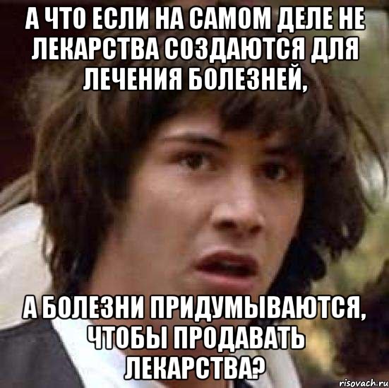 а что если на самом деле не лекарства создАЮТСЯ для лечения болезней, А БОЛЕЗНИ ПРИДУМЫВАЮТСЯ, ЧТОБЫ ПРОДАВАТЬ ЛЕКАРСТВА?, Мем А что если (Киану Ривз)