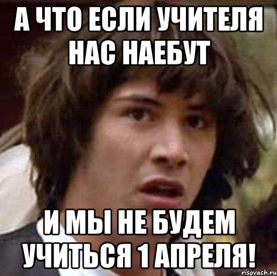 А ЧТО ЕСЛИ УЧИТЕЛЯ НАС НАЕБУТ И МЫ НЕ БУДЕМ УЧИТЬСЯ 1 АПРЕЛЯ!, Мем А что если (Киану Ривз)