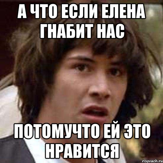 А ЧТО ЕСЛИ ЕЛЕНА ГНАБИТ НАС ПОТОМУЧТО ЕЙ ЭТО НРАВИТСЯ, Мем А что если (Киану Ривз)