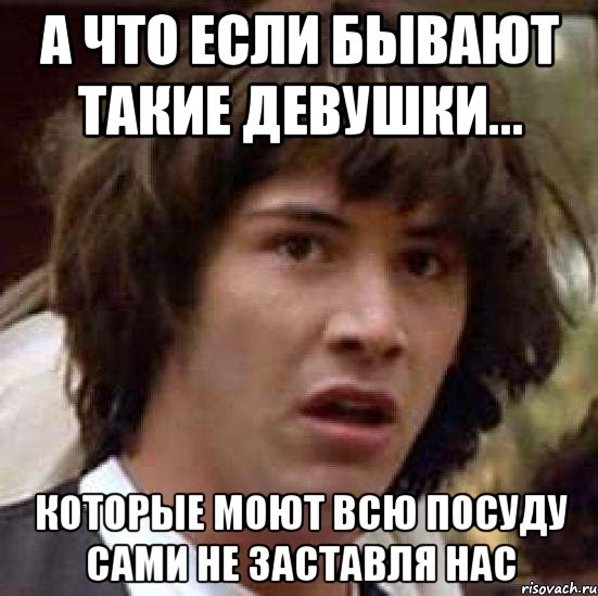 А что если бывают такие девушки... которые моют всю посуду сами не заставля нас, Мем А что если (Киану Ривз)