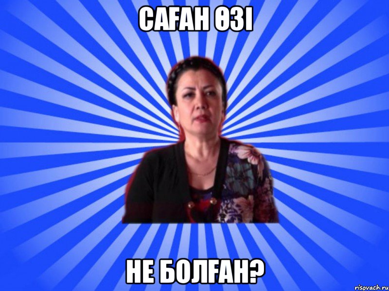 САҒАН ӨЗІ НЕ БОЛҒАН?