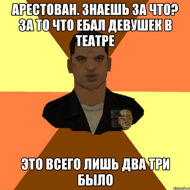 арестован. знаешь за что? за то что ебал девушек в театре это всего лишь два три было