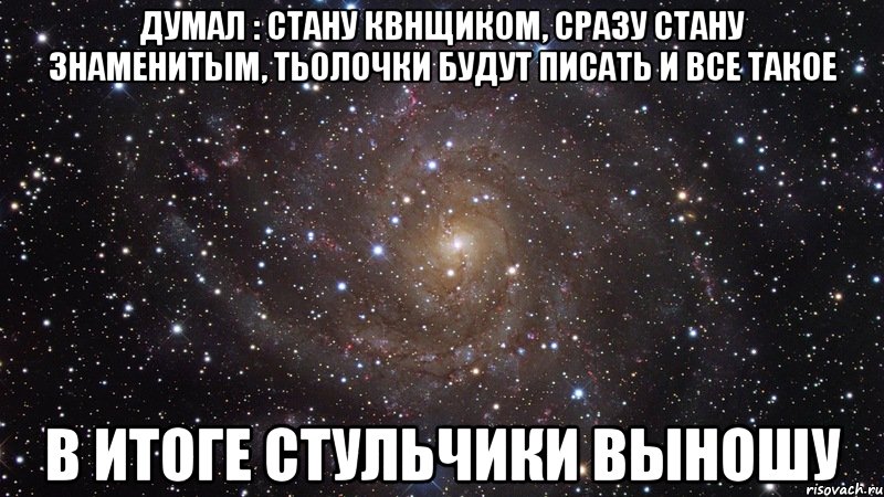 Думал : стану квнщиком, сразу стану знаменитым, тьолочки будут писать и все такое в итоге стульчики выношу, Мем  Космос (офигенно)