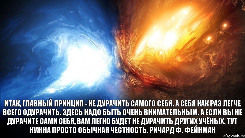 Итак, главный принцип - не дурачить самого себя. А себя как раз легче всего одурачить. Здесь надо быть очень внимательным. А если вы не дурачите сами себя, вам легко будет не дурачить других учёных. Тут нужна просто обычная честность. Ричард Ф. Фейнман