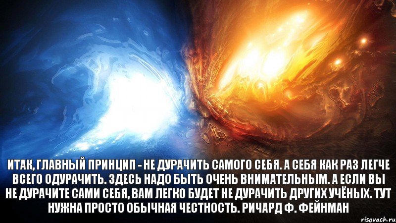 Итак, главный принцип - не дурачить самого себя. А себя как раз легче всего одурачить. Здесь надо быть очень внимательным. А если вы не дурачите сами себя, вам легко будет не дурачить других учёных. Тут нужна просто обычная честность. Ричард Ф. Фейнман