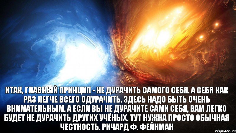 Итак, главный принцип - не дурачить самого себя. А себя как раз легче всего одурачить. Здесь надо быть очень внимательным. А если вы не дурачите сами себя, вам легко будет не дурачить других учёных. Тут нужна просто обычная честность. Ричард Ф. Фейнман