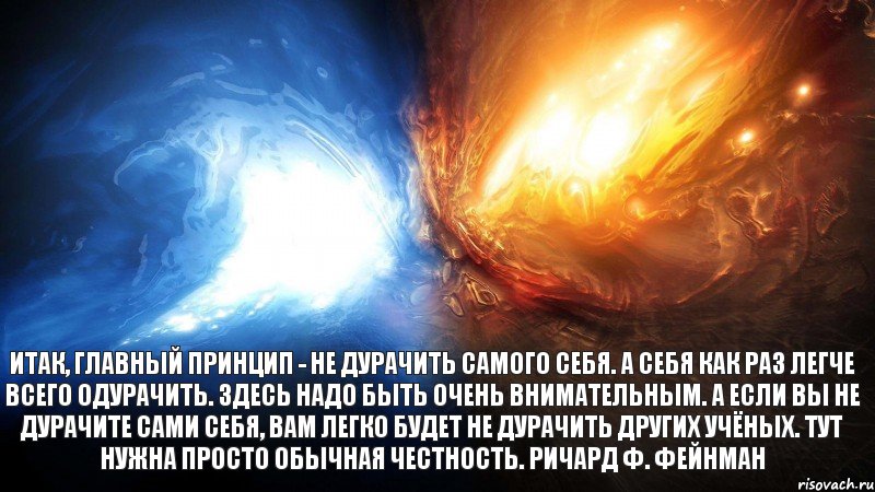 Итак, главный принцип - не дурачить самого себя. А себя как раз легче всего одурачить. Здесь надо быть очень внимательным. А если вы не дурачите сами себя, вам легко будет не дурачить других учёных. Тут нужна просто обычная честность. Ричард Ф. Фейнман