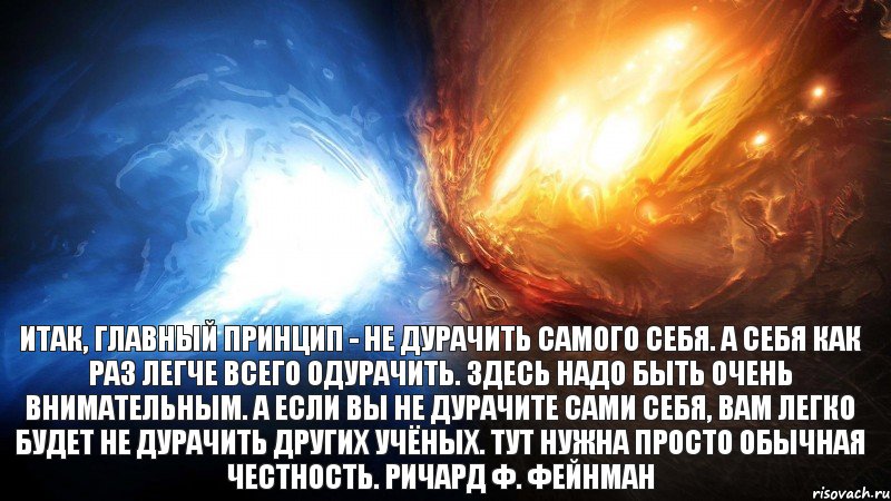 Итак, главный принцип - не дурачить самого себя. А себя как раз легче всего одурачить. Здесь надо быть очень внимательным. А если вы не дурачите сами себя, вам легко будет не дурачить других учёных. Тут нужна просто обычная честность. Ричард Ф. Фейнман