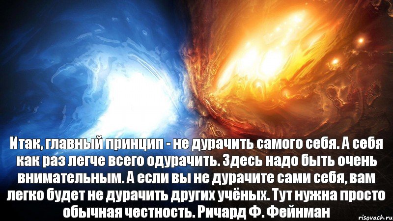 Итак, главный принцип - не дурачить самого себя. А себя как раз легче всего одурачить. Здесь надо быть очень внимательным. А если вы не дурачите сами себя, вам легко будет не дурачить других учёных. Тут нужна просто обычная честность. Ричард Ф. Фейнман