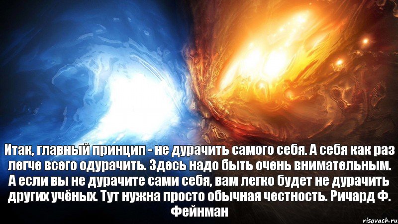 Итак, главный принцип - не дурачить самого себя. А себя как раз легче всего одурачить. Здесь надо быть очень внимательным. А если вы не дурачите сами себя, вам легко будет не дурачить других учёных. Тут нужна просто обычная честность. Ричард Ф. Фейнман