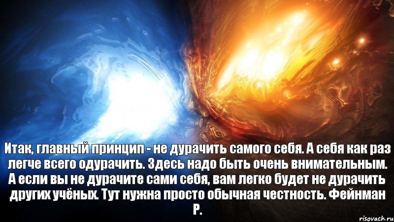 Итак, главный принцип - не дурачить самого себя. А себя как раз легче всего одурачить. Здесь надо быть очень внимательным. А если вы не дурачите сами себя, вам легко будет не дурачить других учёных. Тут нужна просто обычная честность. Фейнман Р.