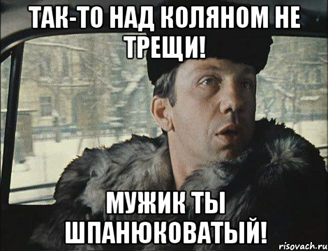 Так-то над Коляном не трещи! Мужик ты шпанюковатый!
