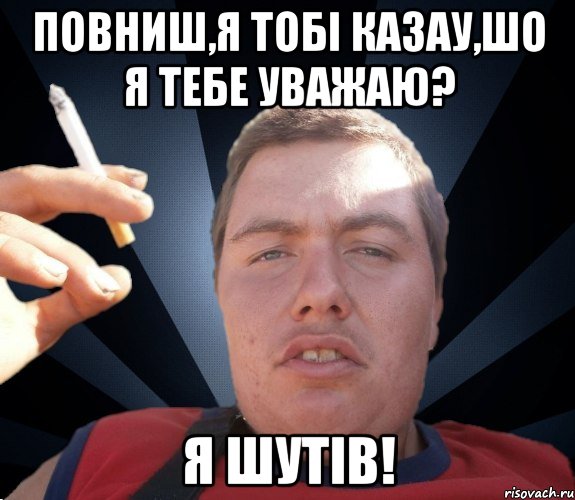 Повниш,я тобі казау,шо я тебе уважаю? Я шутів!
