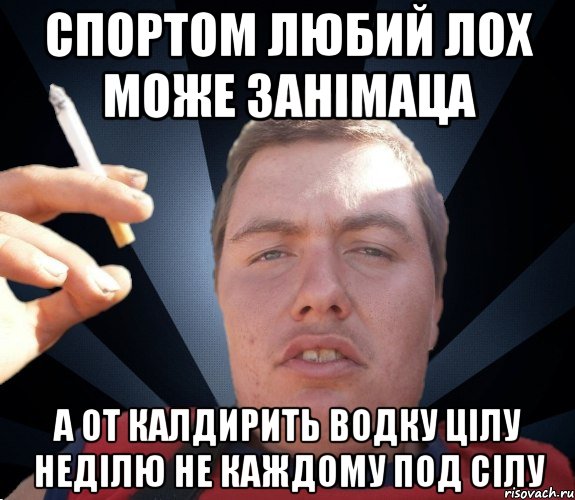 Спортом любий лох може занімаца а от калдирить водку цілу неділю не каждому под сілу