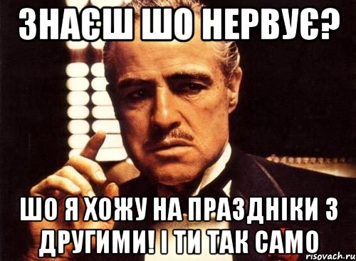 знаєш шо нервує? шо я хожу на праздніки з другими! і ти так само, Мем крестный отец