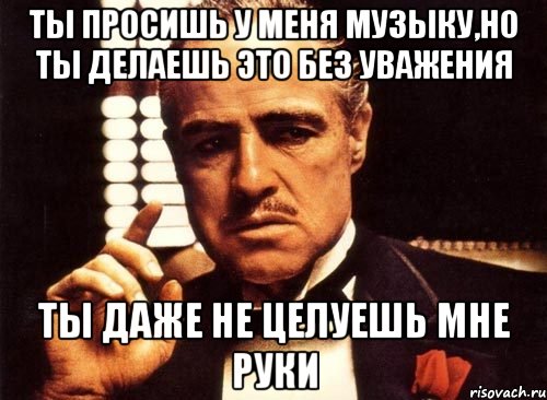 Ты просишь у меня музыку,но ты делаешь это без уважения Ты даже не целуешь мне руки, Мем крестный отец