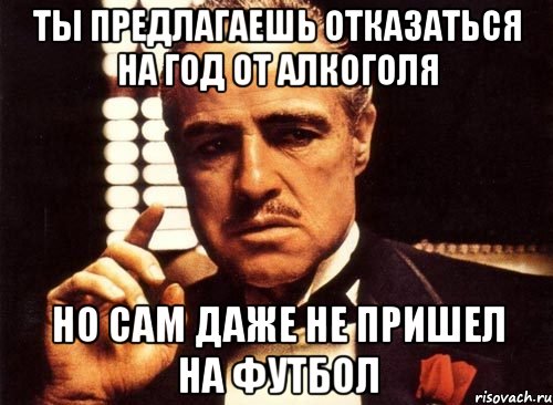 Ты предлагаешь отказаться на год от алкоголя Но сам даже не пришел на Футбол, Мем крестный отец