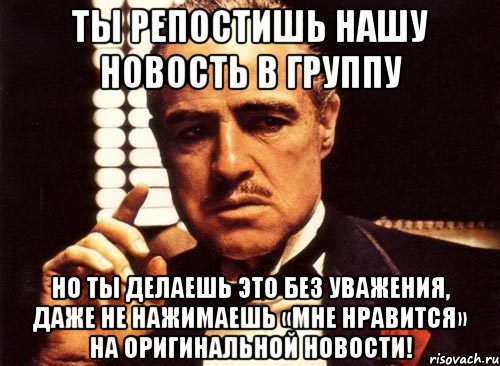 Ты репостишь нашу новость в группу Но ты делаешь это без уважения, даже не нажимаешь «Мне нравится» на оригинальной новости!, Мем крестный отец