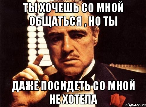 Ты хочешь со мной общаться , но ты Даже посидеть со мной не хотела, Мем крестный отец