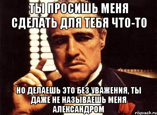 ты просишь меня сделать для тебя что-то но делаешь это без уважения, ты даже не называешь меня Александром, Мем крестный отец