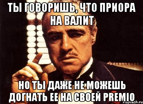 Ты говоришь, что приора на валит Но ты даже не можешь догнать ее на своей premio, Мем крестный отец