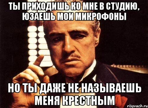 ты приходишь ко мне в студию, юзаешь мои микрофоны но ты даже не называешь меня крестным, Мем крестный отец