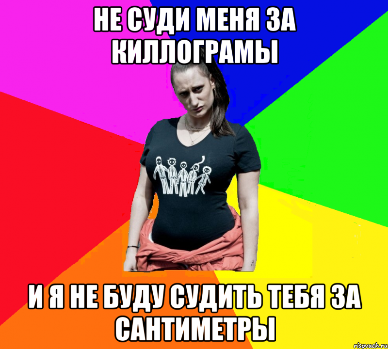 не суди меня за киллограмы и я не буду судить тебя за сантиметры