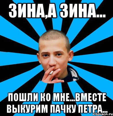 Зина,а Зина... Пошли ко мне...вместе выкурим пачку Петра...