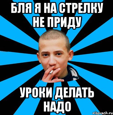 Бля я на стрелку не приду уроки делать надо