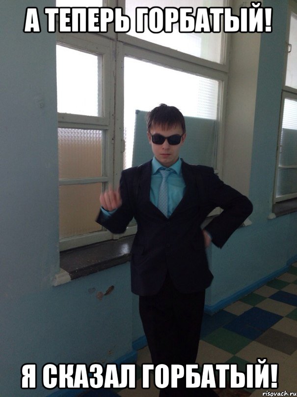 А ТЕПЕРЬ ГОРБАТЫЙ! Я СКАЗАЛ ГОРБАТЫЙ!