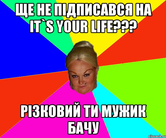 ще не підписався на IT`S YOUR LIFE??? різковий ти мужик бачу