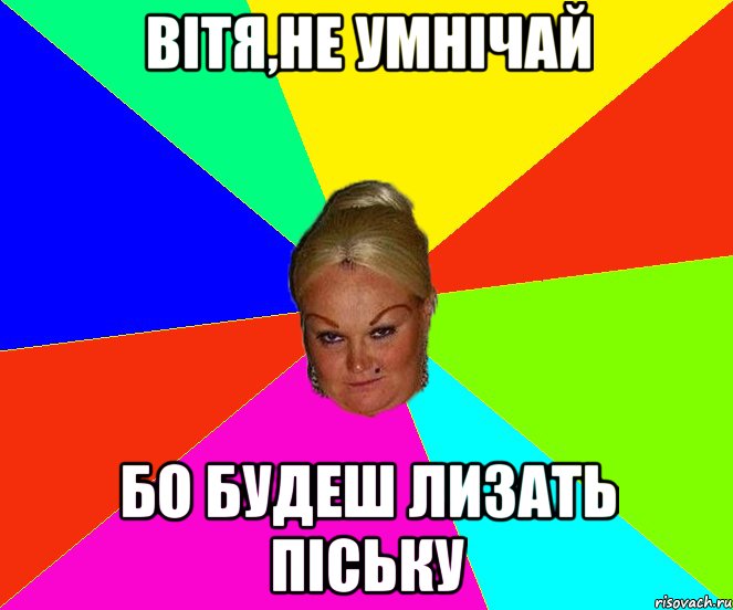 Вітя,не умнічай бо будеш лизать піську