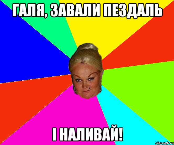 Галя, завали пездаль І наливай!