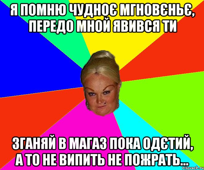 я помню чудноє мгновєньє, передо мной явився ти зганяй в магаз пока одєтий, а то не випить не пожрать...