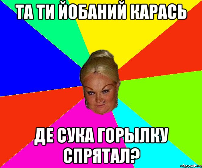 Та ти йобаний карась де сука горылку спрятал?