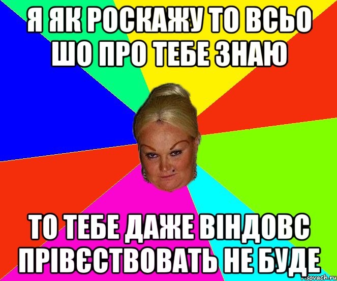 я як роскажу то всьо шо про тебе знаю то тебе даже віндовс прівєствовать не буде