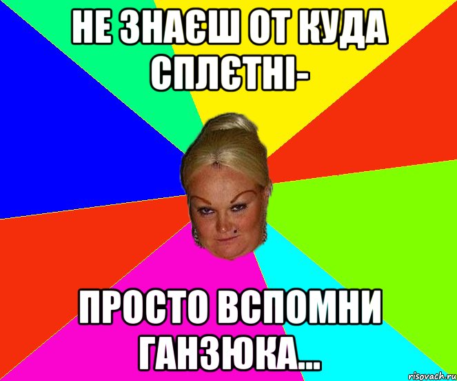 Не знаєш от куда сплєтні- просто вспомни Ганзюка...