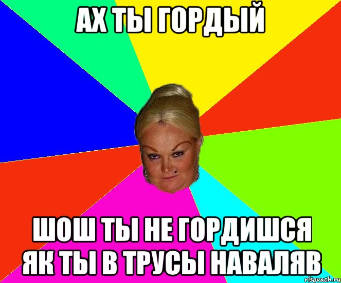 Ах ты гордый шош ты не гордишся як ты в трусы наваляв